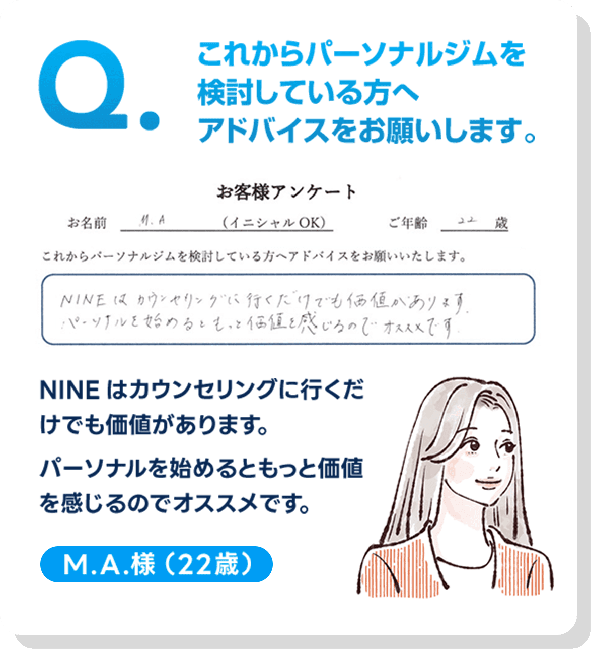 これからパーソナルジムを検討している方へアドバイスをお願いします。,NINEはカウンセリングに行くだけでも価値があります。パーソナルを始めるともっと価値を感じるのでオススメです。