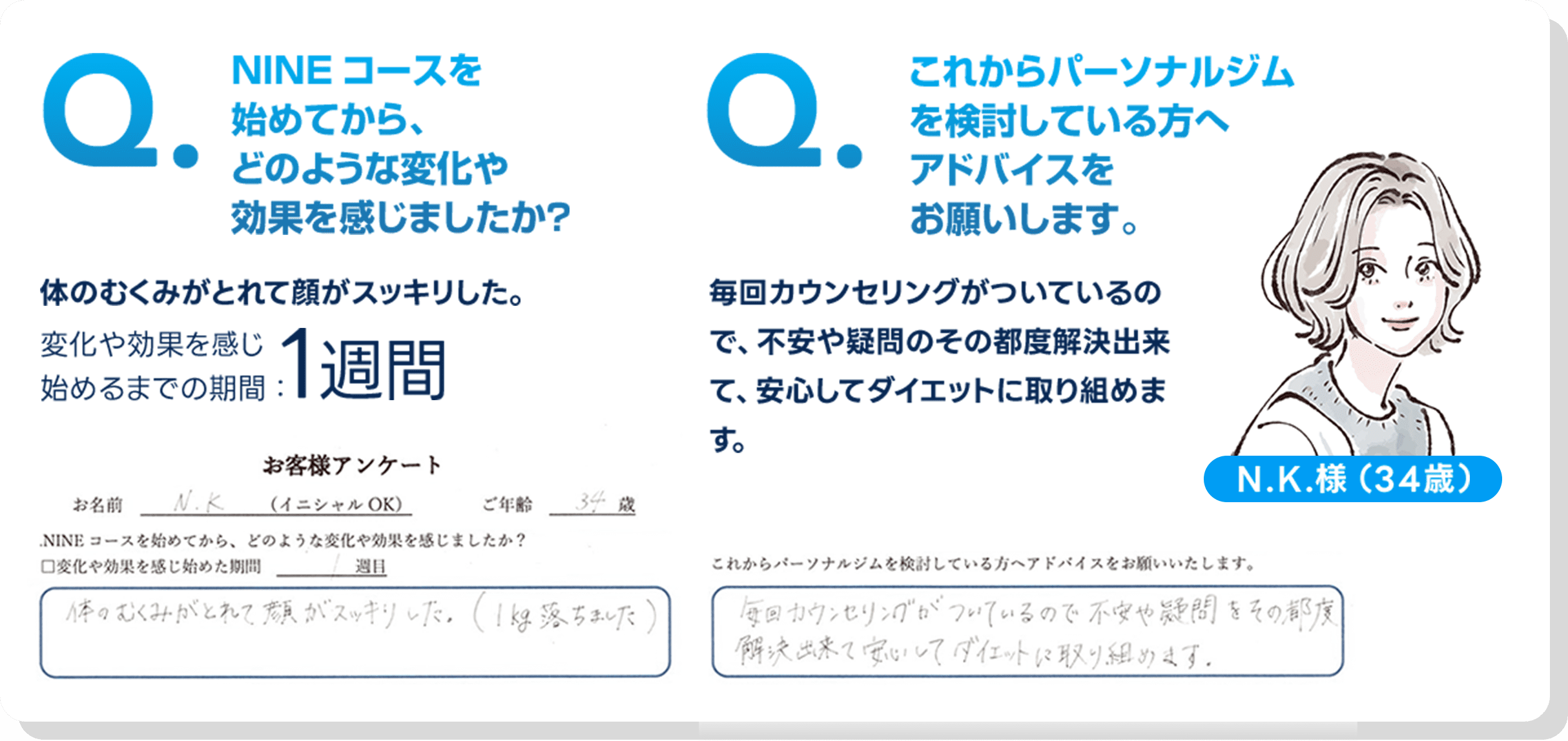 NINEコースを始めてから、どのような変化や効果を感じましたか？,体のむくみがとれて顔がスッキリした。,これからパーソナルジムを検討している方へアドバイスをお願いします。,毎回カウンセリングがついているので、不安や疑問のその都度解決出来て、安心してダイエットに取り組めます。