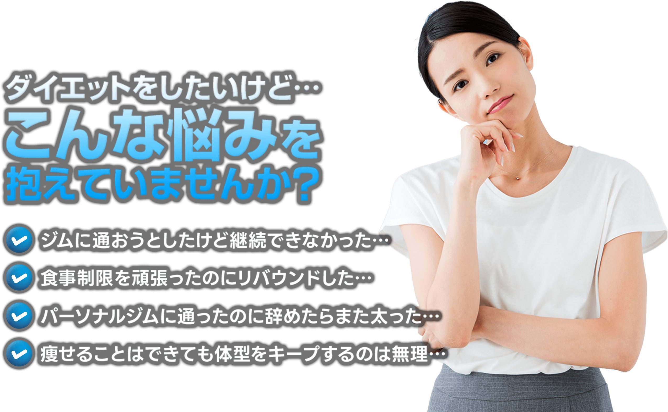 ダイエットをしたいけど...こんな悩みを抱えていませんか？,ジムに通おうとしたけど継続できなかった,食事制限を頑張ったのにリバウンドした,パーソナルジムに通ったのに辞めたらまた太った,痩せることはできても体型をキープするのは無理