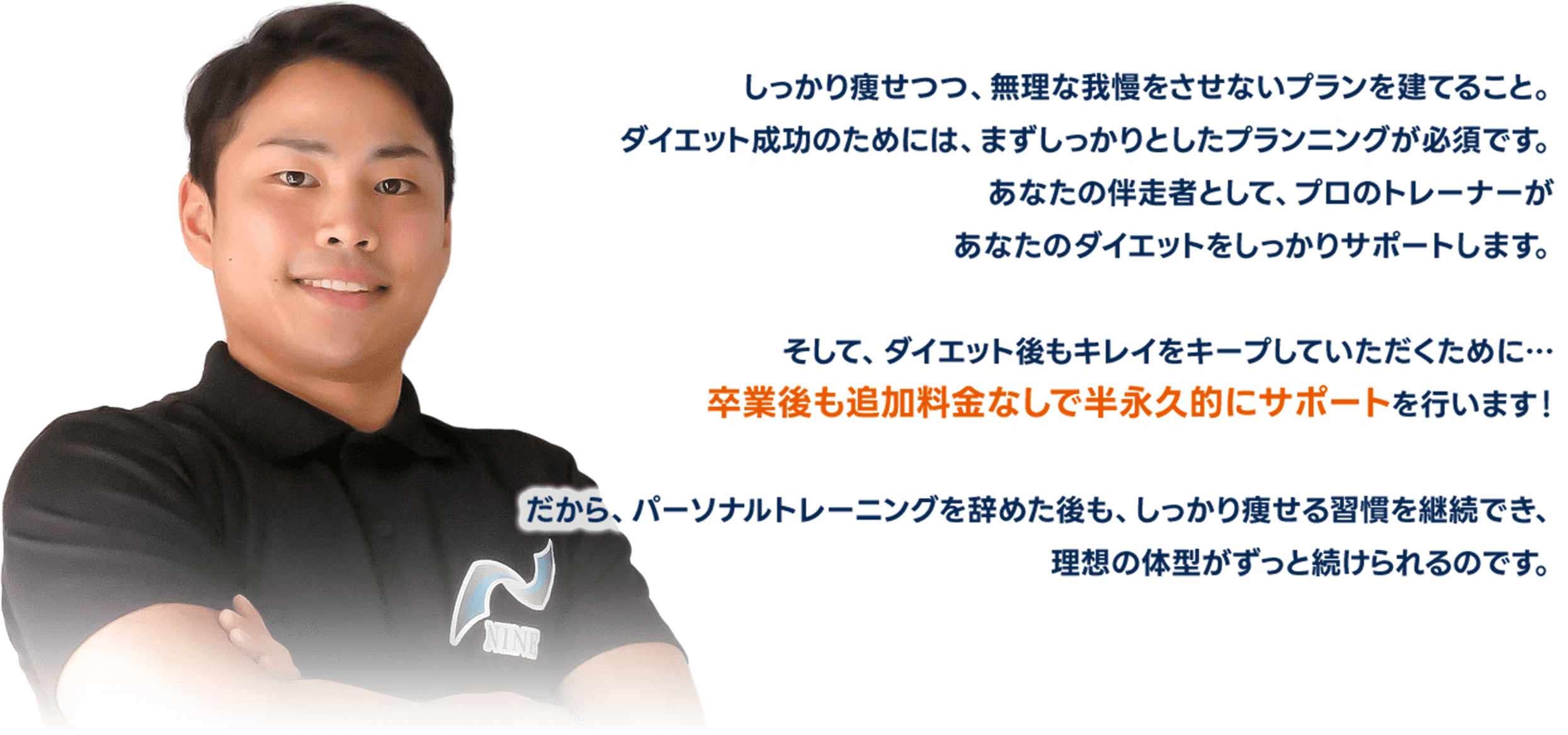 しっかり痩せつつ、無理な我慢をさせないプランを建てること。ダイエット成功のためには、まずしっかりとしたプランニングが必須です。あなたの伴走者として、プロのトレーナーがあなたのダイエットをしっかりサポートします。そして、ダイエット後もキレイをキープしていただくために…卒業後も追加料金なしで半永久的にサポートを行います！だから、パーソナルトレーニングを辞めた後も、しっかり痩せる習慣を継続でき、理想の体型がずっと続けられるのです。